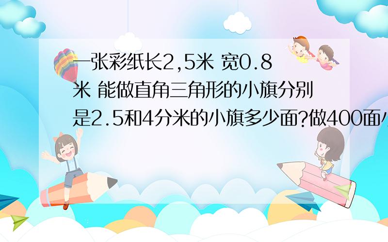 一张彩纸长2,5米 宽0.8米 能做直角三角形的小旗分别是2.5和4分米的小旗多少面?做400面小旗,要几张彩纸?