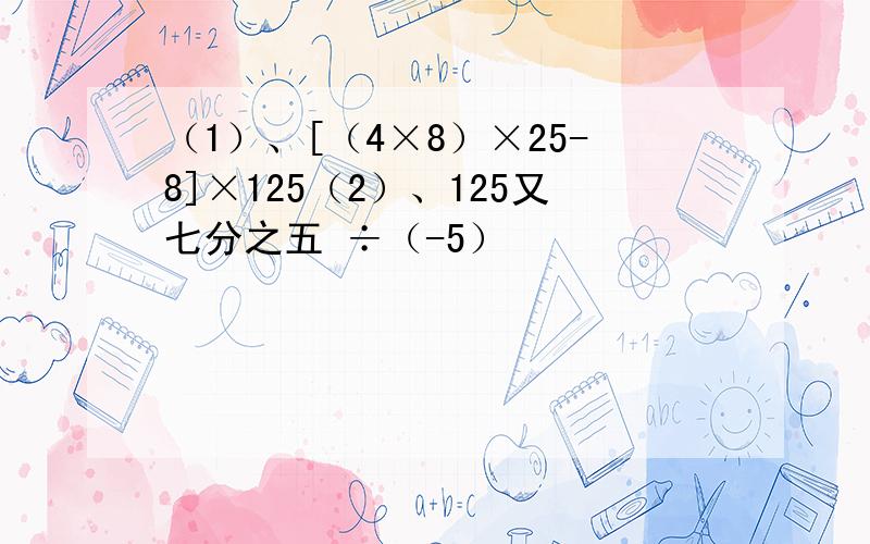 （1）、[（4×8）×25-8]×125（2）、125又七分之五 ÷（-5）