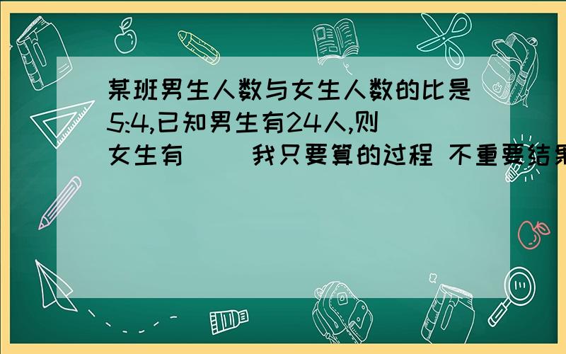 某班男生人数与女生人数的比是5:4,已知男生有24人,则女生有（ ）我只要算的过程 不重要结果还有一题：写出比值都是五分之二的两个比,并组成比例是（ ）:（ ）