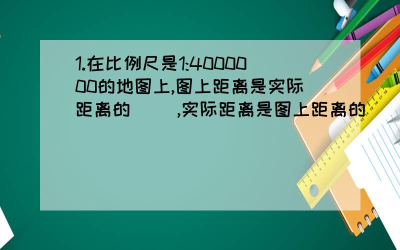 1.在比例尺是1:4000000的地图上,图上距离是实际距离的（ ）,实际距离是图上距离的（ ）倍2,在一幅地图上,甲、乙两地之间的距离是3厘米,甲、乙两地之间的实际距离是150千米,这幅地图的比例