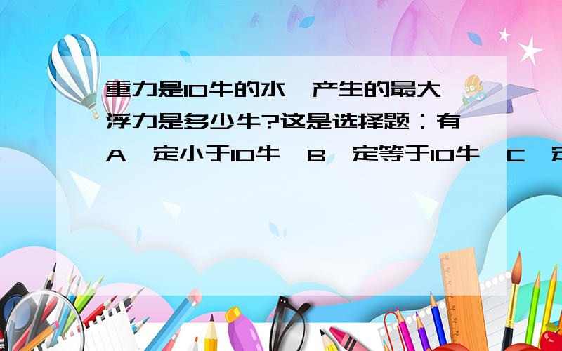 重力是10牛的水,产生的最大浮力是多少牛?这是选择题：有A一定小于10牛,B一定等于10牛,C一定大于10牛  D可能大于10牛