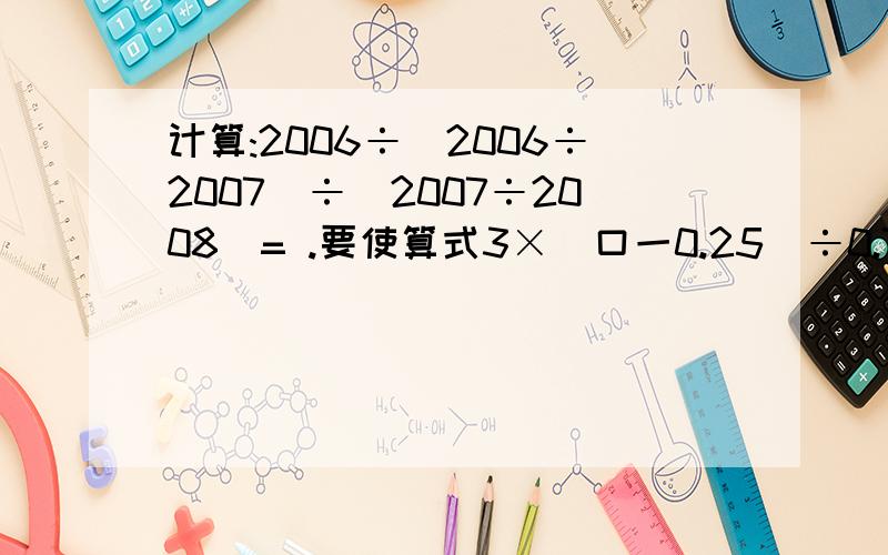 计算:2006÷(2006÷2007)÷(2007÷2008)= .要使算式3×（口一0.25）÷0.75+0.8=5，那么口中应填的数是