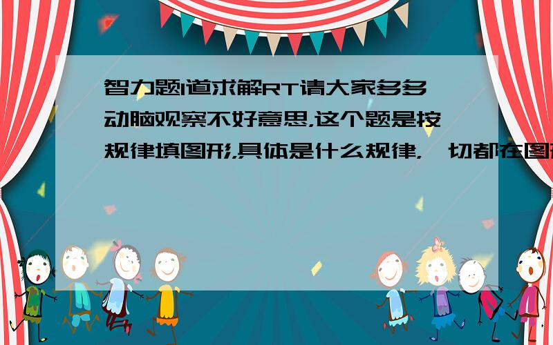 智力题1道求解RT请大家多多动脑观察不好意思，这个题是按规律填图形，具体是什么规律，一切都在图形中。我看了半天也没看出什么规律，希望大家帮我看看。