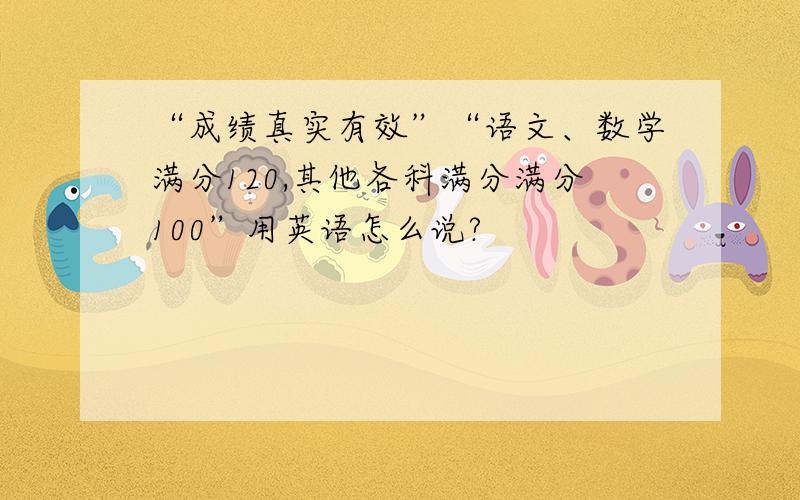 “成绩真实有效”“语文、数学满分120,其他各科满分满分100”用英语怎么说?