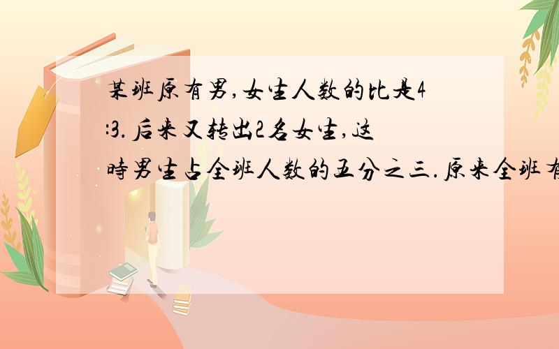 某班原有男,女生人数的比是4:3.后来又转出2名女生,这时男生占全班人数的五分之三.原来全班有多少人.(要算式和过程)