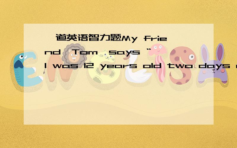 一道英语智力题My friend,Tom,says “ I was 12 years old two days ago.but I'll be 15 years old next year.Through his words. we can know Tom's birthday is on_______.请帮忙解释答案是多少,为什么谢谢