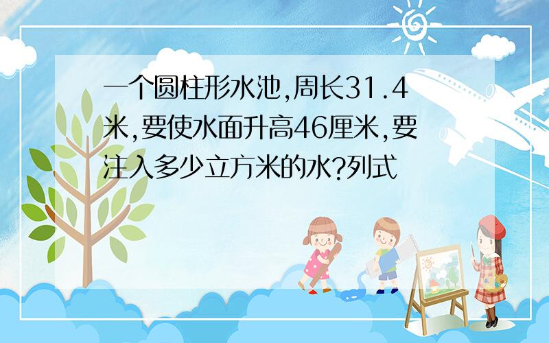 一个圆柱形水池,周长31.4米,要使水面升高46厘米,要注入多少立方米的水?列式