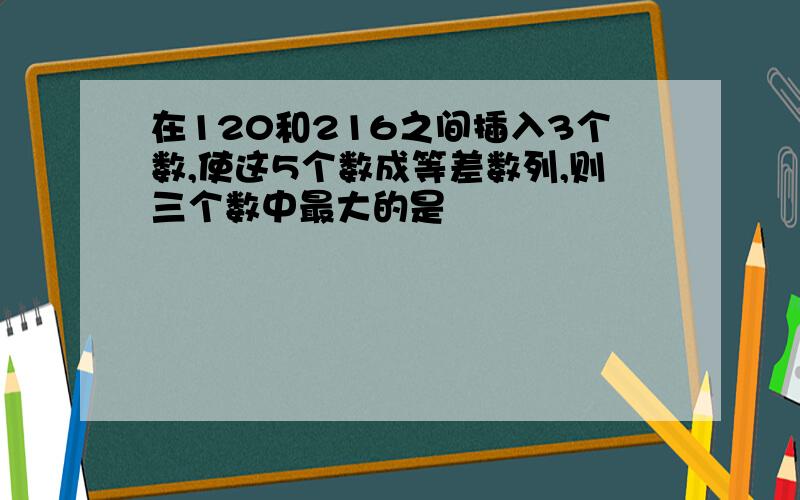 在120和216之间插入3个数,使这5个数成等差数列,则三个数中最大的是