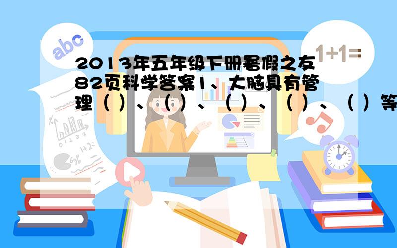 2013年五年级下册暑假之友82页科学答案1、大脑具有管理（ ）、（ ）、（ ）、（ ）、（ ）等功能。2、人的大脑中左半球重于管理（ ）等功能。右半球重于管理（ ）等功能。