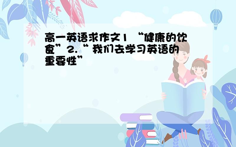 高一英语求作文1 “健康的饮食”2.“ 我们去学习英语的重要性”