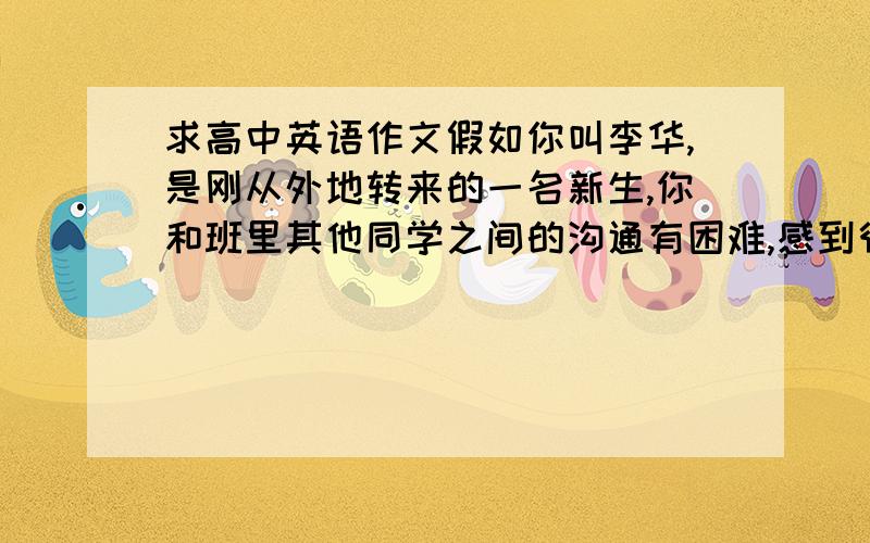 求高中英语作文假如你叫李华,是刚从外地转来的一名新生,你和班里其他同学之间的沟通有困难,感到很孤独.班主任老师很严厉,你对他的某些做法也很不理解,感到很困惑.请你给某杂志社的编