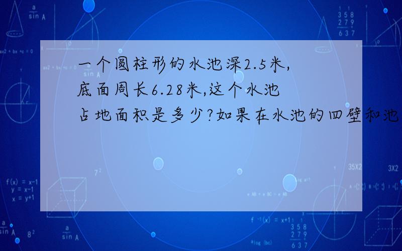 一个圆柱形的水池深2.5米,底面周长6.28米,这个水池占地面积是多少?如果在水池的四壁和池底抹一层水泥,抹水泥的面积是多少?挖这个水池共挖土多少立方米?这个水池最多能盛水多少立方米?