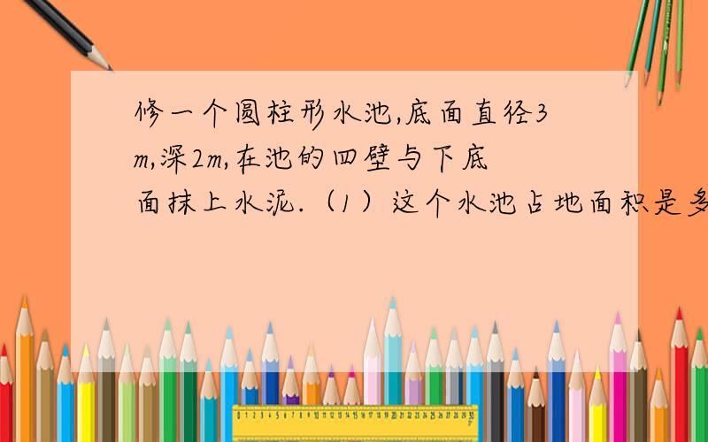 修一个圆柱形水池,底面直径3m,深2m,在池的四壁与下底面抹上水泥.（1）这个水池占地面积是多大?（2）抹水泥部分的面积是多少平方米?(3）这个水池能蓄多少水?