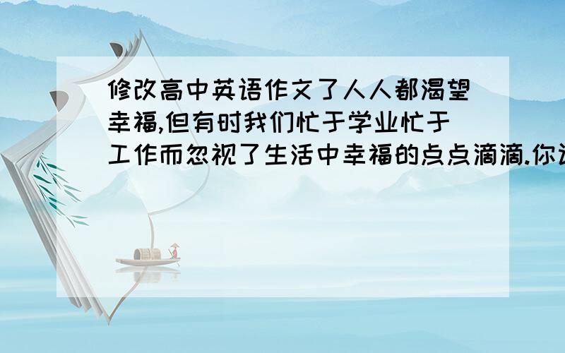 修改高中英语作文了人人都渴望幸福,但有时我们忙于学业忙于工作而忽视了生活中幸福的点点滴滴.你认为幸福是什么?结合生活中的事例阐述你对幸福的理解.我的作文：Happiness is a vital mood w