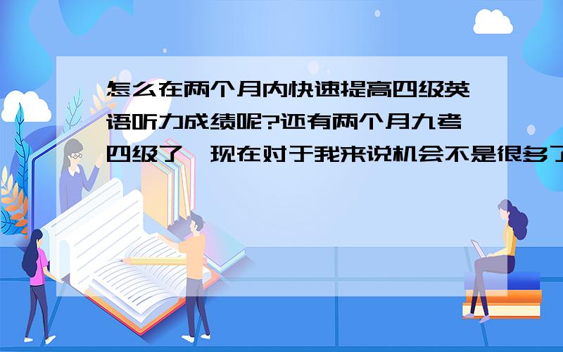 怎么在两个月内快速提高四级英语听力成绩呢?还有两个月九考四级了,现在对于我来说机会不是很多了,我听力水平可以说是很差,现在听四级真题的听力题根本听不懂,反应不过来啊,但是我想