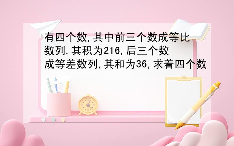 有四个数,其中前三个数成等比数列,其积为216,后三个数成等差数列,其和为36,求着四个数