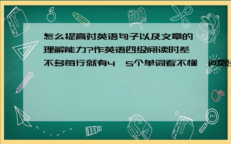 怎么提高对英语句子以及文章的理解能力?作英语四级阅读时差不多每行就有4,5个单词看不懂,问题是查出来什么意思后还是看不懂 因为每个单词都有好多意思 .,这种情况怎么复习呢?6 月份就