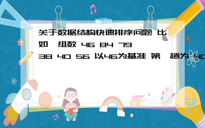 关于数据结构快速排序问题 比如一组数 46 84 79 38 40 56 以46为基准 第一趟为 40 38 46 79 84 56那第二趟是 38 40 46 79 80 56 还是 38 40 46 56 79 80 有些书上第二趟是前一种 但是老师是教后一种的.