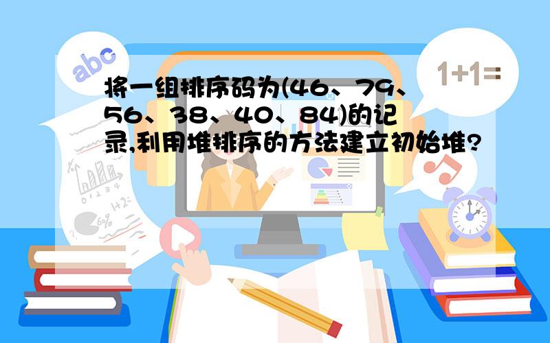 将一组排序码为(46、79、56、38、40、84)的记录,利用堆排序的方法建立初始堆?