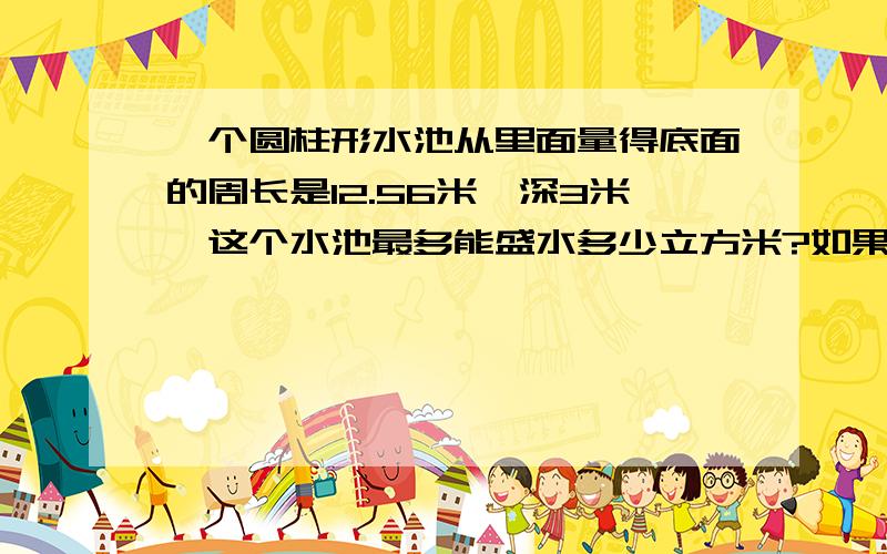 一个圆柱形水池从里面量得底面的周长是12.56米,深3米,这个水池最多能盛水多少立方米?如果在池底和池壁抹一层水泥,每平方米用水泥8千克,需用水泥多少千克?