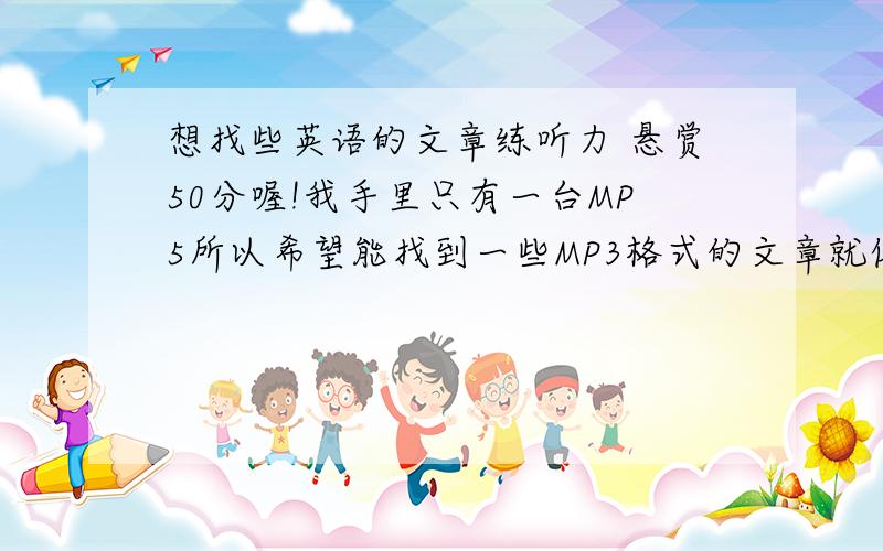 想找些英语的文章练听力 悬赏50分喔!我手里只有一台MP5所以希望能找到一些MP3格式的文章就像你在百度输入 滕王阁序  就会出现关于的 滕王阁序的 试听教材这样边听滕王阁序,还可以边看他