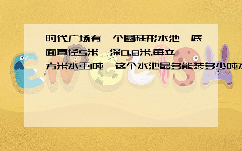 时代广场有一个圆柱形水池,底面直径5米,深0.8米.每立方米水重1吨,这个水池最多能装多少吨水?