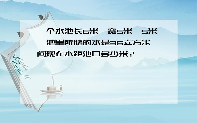 一个水池长6米,宽5米,5米,池里所储的水是36立方米,问现在水距池口多少米?