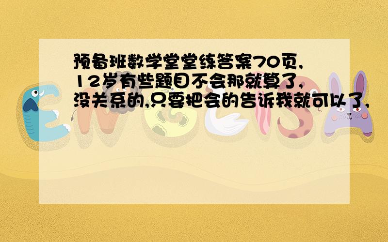 预备班数学堂堂练答案70页,12岁有些题目不会那就算了,没关系的,只要把会的告诉我就可以了,