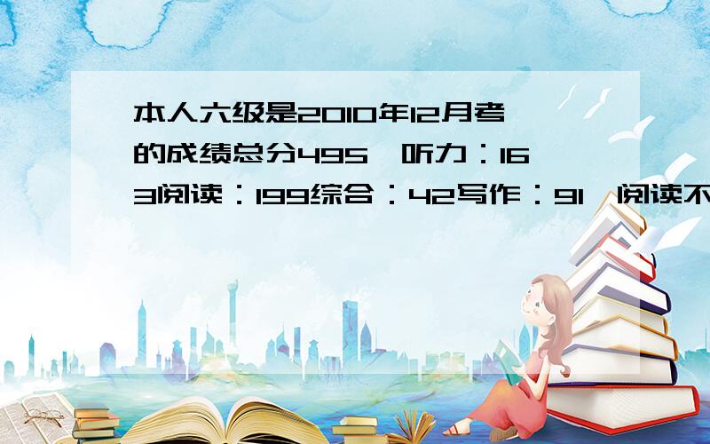 本人六级是2010年12月考的成绩总分495,听力：163阅读：199综合：42写作：91,阅读不太好,想补.求高手给跟我差不多分的人阅读都在200分以上,苦恼啊,我的阅读分跟考440多的差不多.郁闷啊,话说我