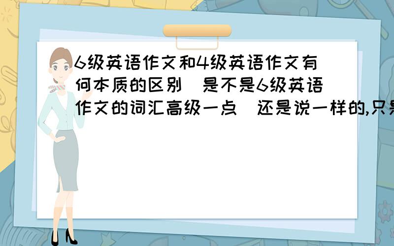 6级英语作文和4级英语作文有何本质的区别．是不是6级英语作文的词汇高级一点．还是说一样的,只是看你写的流畅与否呢?