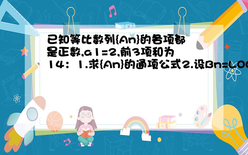 已知等比数列{An}的各项都是正数,a1=2,前3项和为14：1.求{An}的通项公式2.设Bn=LOG2An,求数列{Bn}的前20项和