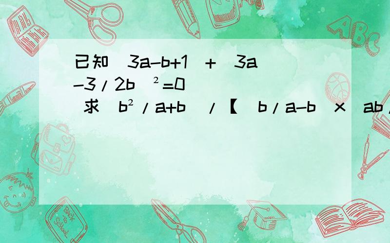 已知|3a-b+1|+（3a-3/2b）²=0 求（b²/a+b）/【（b/a-b）x（ab/a+b）】