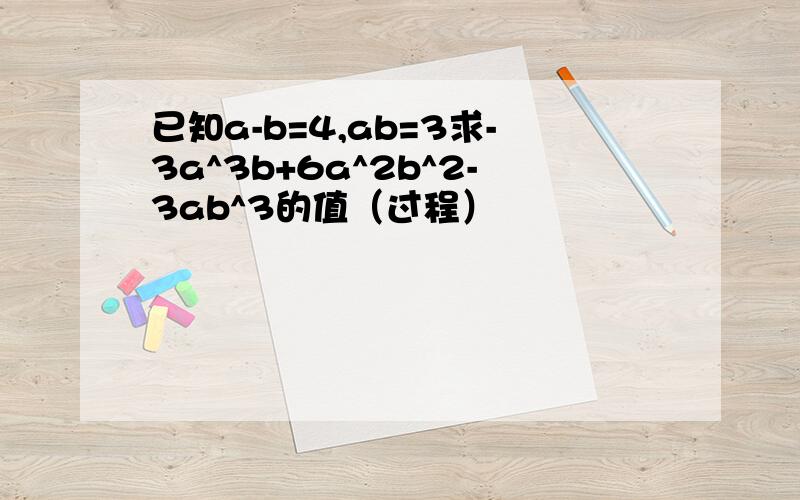 已知a-b=4,ab=3求-3a^3b+6a^2b^2-3ab^3的值（过程）