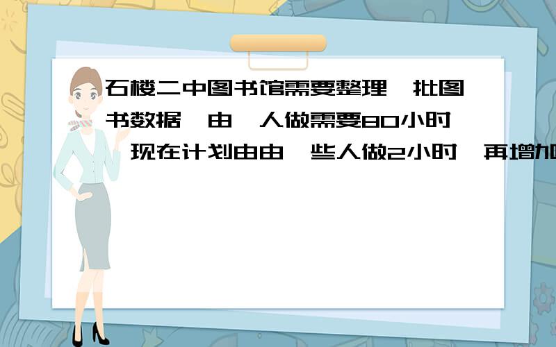 石楼二中图书馆需要整理一批图书数据,由一人做需要80小时,现在计划由由一些人做2小时,再增加5人做8小时,完成这项工作的3/4,怎样安排参与整理数据的具体人数?