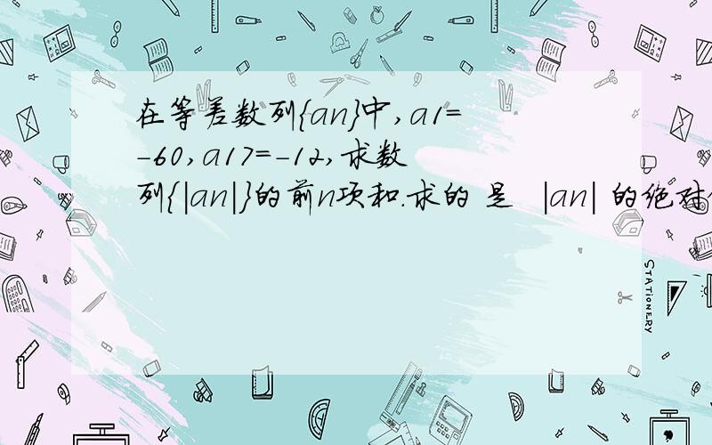 在等差数列{an}中,a1=-60,a17=-12,求数列{|an|}的前n项和.求的 是  |an| 的绝对值  我做到最后 算到|S18|=-s18 sn的通项公式不会求了给个全过程吧 我看看我做的对不对