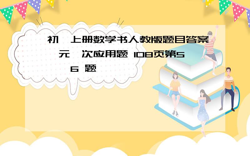 初一上册数学书人教版题目答案一元一次应用题 108页第5 、 6 题