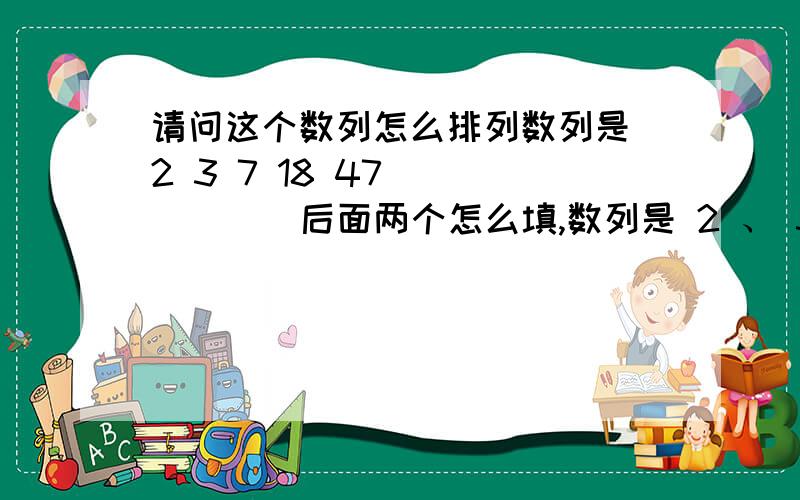 请问这个数列怎么排列数列是 2 3 7 18 47 （ ） （ ）后面两个怎么填,数列是 2 、 3 、 7 、 18 、 47 、 （ ） 、 （ ） 不要看错了哦