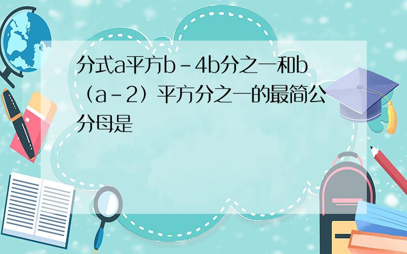 分式a平方b-4b分之一和b（a-2）平方分之一的最简公分母是