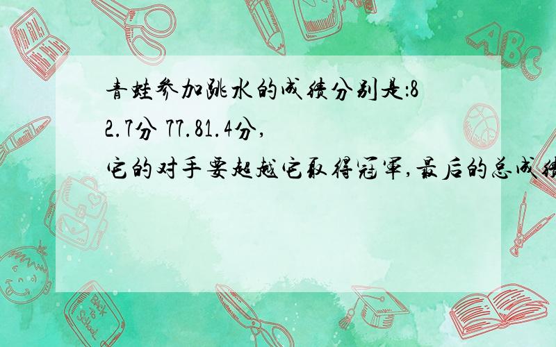 青蛙参加跳水的成绩分别是：82.7分 77.81.4分,它的对手要超越它取得冠军,最后的总成绩至少要多少分?（保留一位小数）