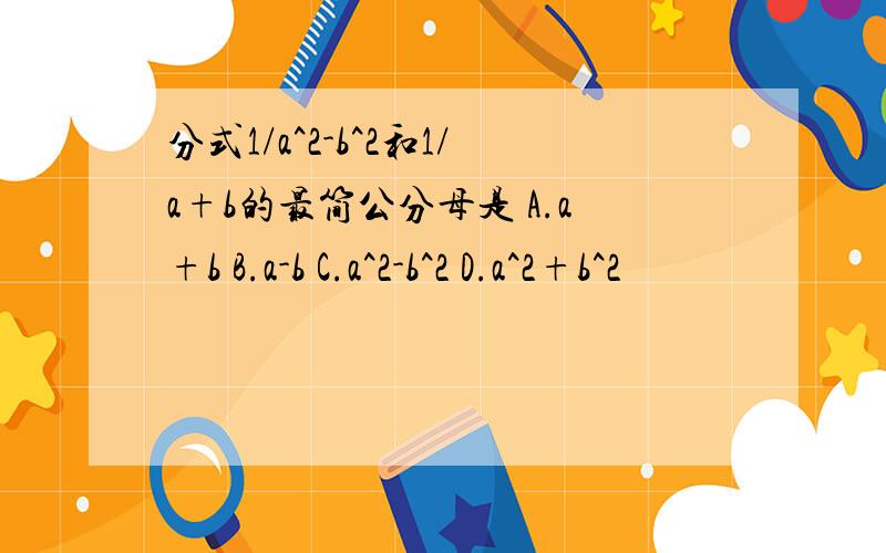 分式1/a^2-b^2和1/a+b的最简公分母是 A.a+b B.a-b C.a^2-b^2 D.a^2+b^2