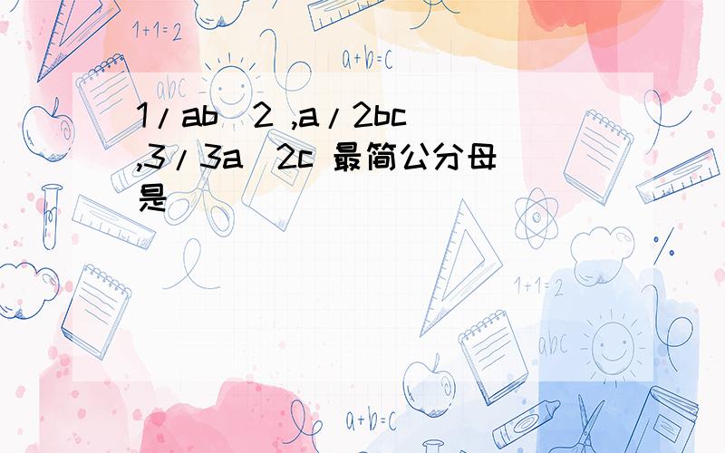 1/ab^2 ,a/2bc ,3/3a^2c 最简公分母是