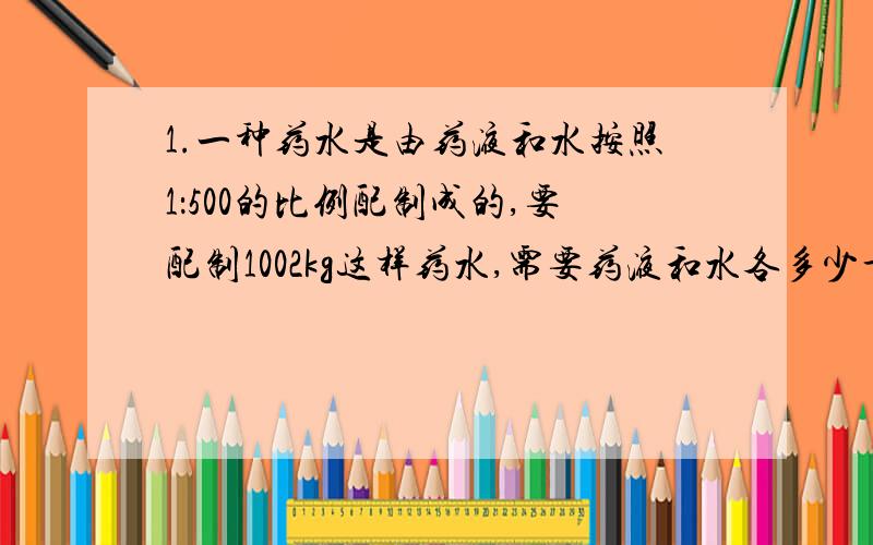 1.一种药水是由药液和水按照1：500的比例配制成的,要配制1002kg这样药水,需要药液和水各多少千克 2.一个圆柱和一个圆锥的体积比是3：2,底面积比是2：3高的比是多少?