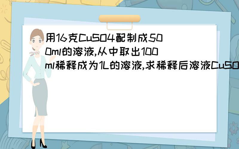 用16克CuSO4配制成500ml的溶液,从中取出100ml稀释成为1L的溶液,求稀释后溶液CuSO4的浓度为多少?