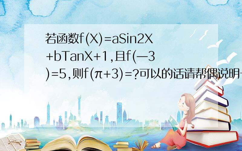 若函数f(X)=aSin2X+bTanX+1,且f(—3)=5,则f(π+3)=?可以的话请帮偶说明一下过程