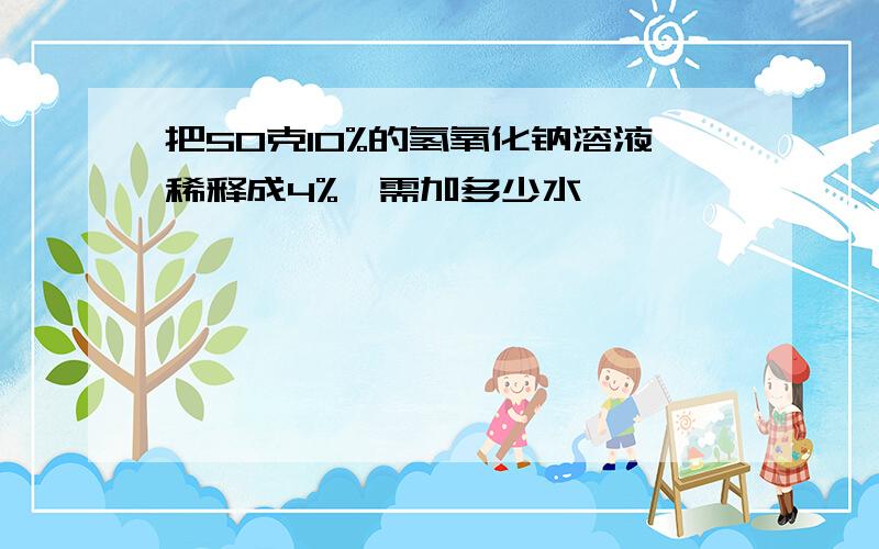 把50克10%的氢氧化钠溶液稀释成4%,需加多少水