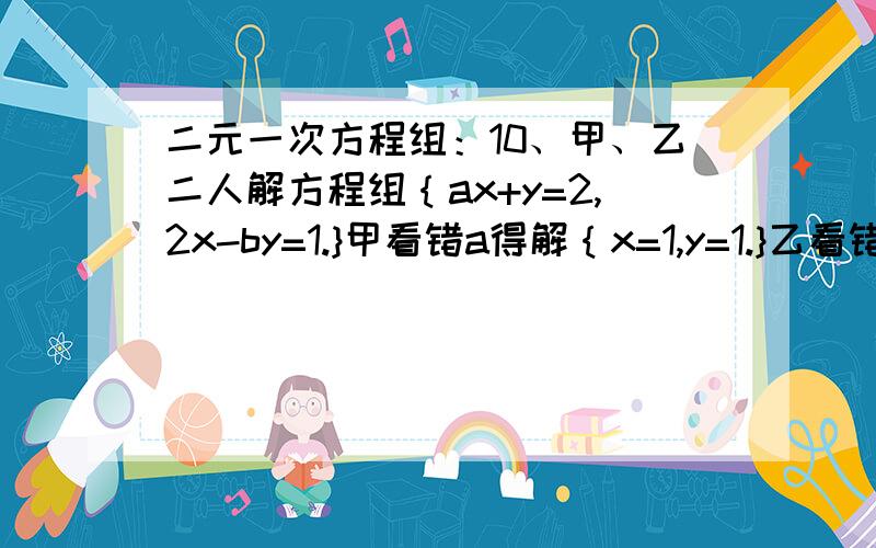 二元一次方程组：10、甲、乙二人解方程组｛ax+y=2,2x-by=1.}甲看错a得解｛x=1,y=1.}乙看错b得解{x=1,y=2}则a=________,b=________,原方程组的解为__________.