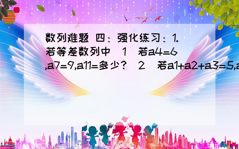 数列难题 四：强化练习：1.若等差数列中(1)若a4=6,a7=9,a11=多少?（2）若a1+a2+a3=5,a3+a4+a5=10,a7+a8+a9=多少?(3) 若a6=8,S11=多少?2.在等差数列{an}中,S11=22则a6=多少?3.已知等差数列满足a1+a2+a3+……+a101=0则