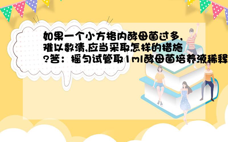 如果一个小方格内酵母菌过多,难以数清,应当采取怎样的措施?答：摇匀试管取1ml酵母菌培养液稀释几倍后,再用血球计数板计数,所得数值乘以“n×2.5×10^4”,即为1ml酵母菌原液中酵母菌个数.请