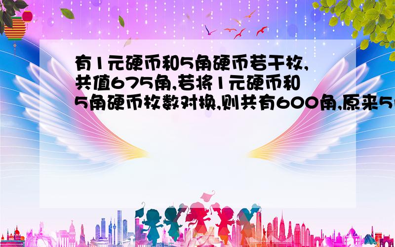 有1元硬币和5角硬币若干枚,共值675角,若将1元硬币和5角硬币枚数对换,则共有600角,原来5角硬币有多少枚最好列出算术