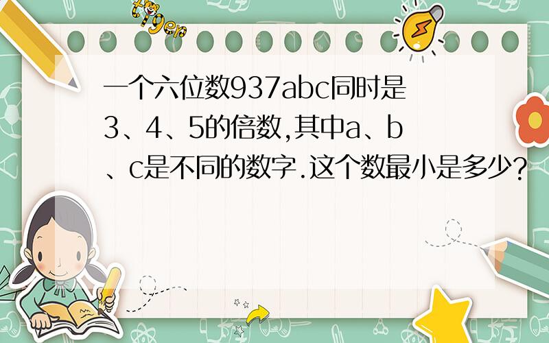 一个六位数937abc同时是3、4、5的倍数,其中a、b、c是不同的数字.这个数最小是多少?